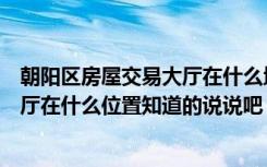 朝阳区房屋交易大厅在什么地方（北京市朝阳区房屋交易大厅在什么位置知道的说说吧）