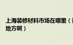 上海装修材料市场在哪里（谁知道上海装修材料市场在什么地方啊）