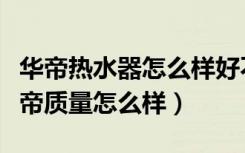 华帝热水器怎么样好不好（哪位知道热水器华帝质量怎么样）