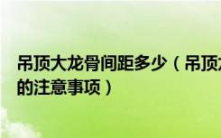 吊顶大龙骨间距多少（吊顶龙骨的间距是多少吊顶龙骨安装的注意事项）