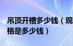 吊顶开槽多少钱（现在市面上的u型槽吊顶价格是多少钱）