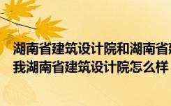 湖南省建筑设计院和湖南省建筑科学研究院（有没有能告诉我湖南省建筑设计院怎么样）