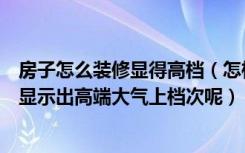 房子怎么装修显得高档（怎样设计装修房子才能既便宜又能显示出高端大气上档次呢）