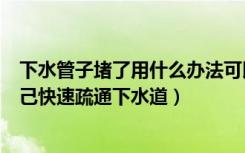 下水管子堵了用什么办法可以疏通（谁了解水管堵了如何自己快速疏通下水道）