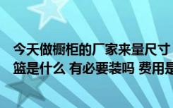 今天做橱柜的厂家来量尺寸（问我们拉篮要不要想问大家拉篮是什么 有必要装吗 费用是多少）