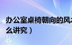 办公室桌椅朝向的风水（办公桌朝向风水有什么讲究）