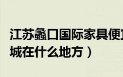 江苏蠡口国际家具便宜吗（江苏蠡口国际家具城在什么地方）