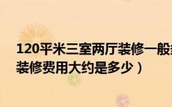 120平米三室两厅装修一般多少钱（请问120平三房两厅的装修费用大约是多少）