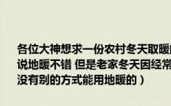 各位大神想求一份农村冬天取暖的的方案（要求成本低 耗费资源小的听说地暖不错 但是老家冬天因经常下雪电力 燃气到冬天根本供应不足 有没有别的方式能用地暖的）