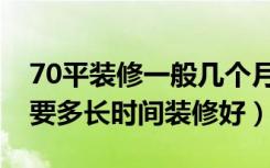 70平装修一般几个月能装好（上海70平装修要多长时间装修好）