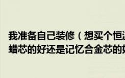 我准备自己装修（想买个恒温淋浴龙头 问一下恒温龙头是石蜡芯的好还是记忆合金芯的好  并且两种的价格如）