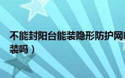 不能封阳台能装隐形防护网吗（高层阳台隐形防护网有必要装吗）