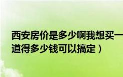 西安房价是多少啊我想买一套100平到150平的房子（不知道得多少钱可以搞定）