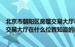 北京市朝阳区房屋交易大厅在什么地方（北京市朝阳区房屋交易大厅在什么位置知道的说说吧）