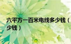 六平方一百米电线多少钱（知道的说说6平方的电线一米多少钱）