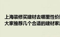 上海装修买建材去哪里性价比高（上海的房子马上要装修了大家推荐几个合适的建材家居的团购哈）