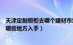 天津定制橱柜去哪个建材市场（天津家居建材团购都需要从哪些地方入手）