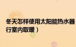 冬天怎样使用太阳能热水器（冬季如何利用太阳能热水器进行室内取暖）