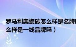 罗马利奥瓷砖怎么样是名牌吗（罗马利奥这个瓷砖的品牌怎么样是一线品牌吗）