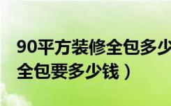 90平方装修全包多少钱（装修90平米的房子,全包要多少钱）