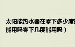 太阳能热水器在零下多少度就不能用了（太阳能热水器冬天能用吗零下几度能用吗）