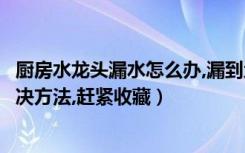 厨房水龙头漏水怎么办,漏到地上全是水（厨房水龙头漏水解决方法,赶紧收藏）