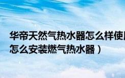 华帝天然气热水器怎么样使用（华帝燃气热水器质量怎么样怎么安装燃气热水器）