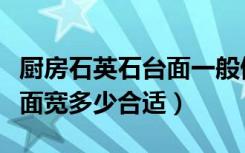 厨房石英石台面一般做多宽（哪位晓得厨房台面宽多少合适）