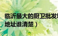 临沂最大的厨卫批发城（山东临沂家电厨卫城地址谁清楚）