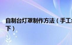 自制台灯罩制作方法（手工台灯罩的制作方法是什么谁说一下）