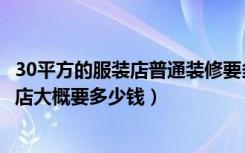 30平方的服装店普通装修要多少钱（普通装修30平米的服装店大概要多少钱）