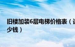 旧楼加装6层电梯价格表（请问六层老旧楼房加装电梯要多少钱）