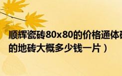 顺辉瓷砖80x80的价格通体砖（顺辉瓷砖质量如何800x800的地砖大概多少钱一片）