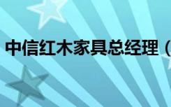 中信红木家具总经理（中信红木家具怎么样）