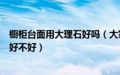 橱柜台面用大理石好吗（大家说说用天然大理石做橱柜台面好不好）