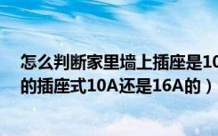 怎么判断家里墙上插座是10a还是16a（怎样判断家里墙壁的插座式10A还是16A的）