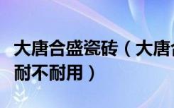 大唐合盛瓷砖（大唐合盛大理石瓷砖质量如何耐不耐用）