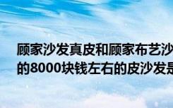 顾家沙发真皮和顾家布艺沙发（请问：家具中“顾家工艺”的8000块钱左右的皮沙发是真皮的么）