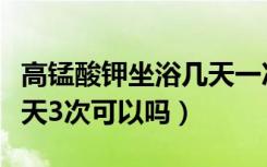 高锰酸钾坐浴几天一次合适（高锰酸钾坐浴一天3次可以吗）