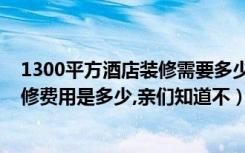 1300平方酒店装修需要多少钱（太原3000平米快捷酒店装修费用是多少,亲们知道不）