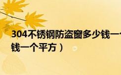 304不锈钢防盗窗多少钱一个平方（304不锈钢防盗窗多少钱一个平方）