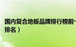 国内复合地板品牌排行榜前十名（2018年复合地板十大品牌排名）