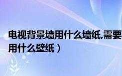 电视背景墙用什么墙纸,需要注意什么（电视机背景墙上该使用什么壁纸）