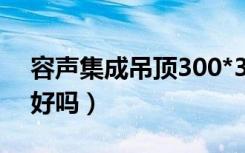 容声集成吊顶300*300价格（容声集成吊顶好吗）