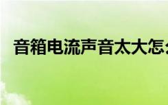 音箱电流声音太大怎么解决（音箱电流声）