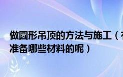 做圆形吊顶的方法与施工（有谁清楚圆形吊顶怎么施工需要准备哪些材料的呢）