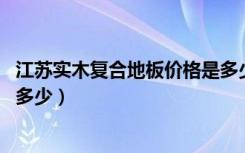 江苏实木复合地板价格是多少（欧朗实木复合地板好吗,价格多少）