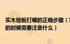 实木地板打蜡的正确步骤（实木地板怎么打蜡实木地板打蜡的时候需要注意什么）