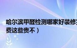 哈尔滨甲醛检测哪家好装修完了房子想检测一下（不知道收费这些贵不）