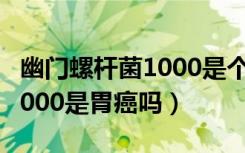 幽门螺杆菌1000是个什么概念（幽门螺杆菌1000是胃癌吗）